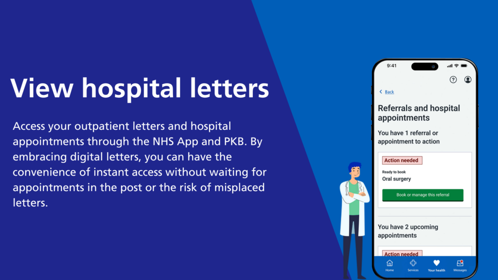 View hospital letters
Access your outpatient letters and hospital appointments through the NHS App and PKB. By embracing digital letters, you contribute to saving our local NHS millions in paper and printing expenses. Enjoy the convenience of instant access without waiting for appointments in the mail or the risk of misplaced letters.